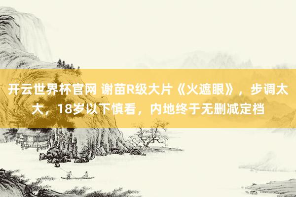 开云世界杯官网 谢苗R级大片《火遮眼》，步调太大，18岁以下慎看，内地终于无删减定档