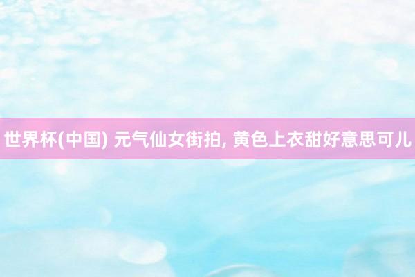 世界杯(中国) 元气仙女街拍, 黄色上衣甜好意思可儿