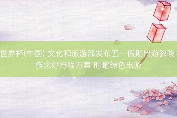 世界杯(中国) 文化和旅游部发布五一假期出游教唆：作念好行程方案 时髦绿色出游