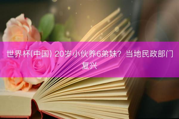 世界杯(中国) 20岁小伙养6弟妹？当地民政部门复兴