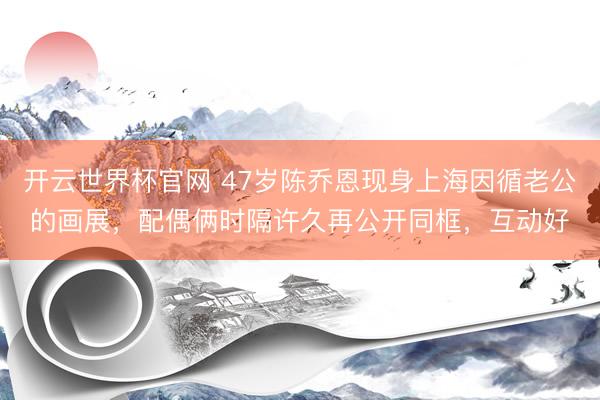 开云世界杯官网 47岁陈乔恩现身上海因循老公的画展，配偶俩时隔许久再公开同框，互动好