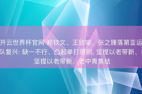 开云世界杯官网 郑钦文、王欣瑜、张之臻落第亚运名单, 国度队复兴: 缺一不行、凸起单打原则, 坚捏以老带新、老中青集结