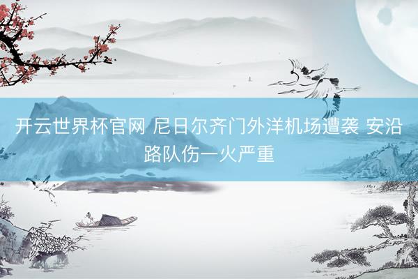 开云世界杯官网 尼日尔齐门外洋机场遭袭 安沿路队伤一火严重