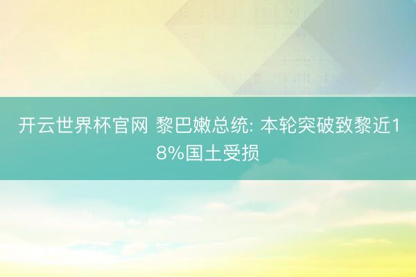 开云世界杯官网 黎巴嫩总统: 本轮突破致黎近18%国土受损