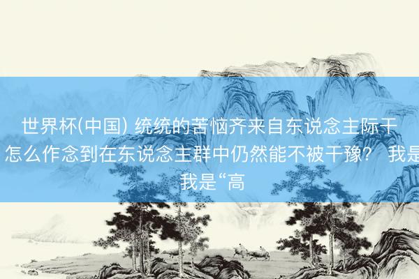 世界杯(中国) 统统的苦恼齐来自东说念主际干系，怎么作念到在东说念主群中仍然能不被干豫？ 我是“高