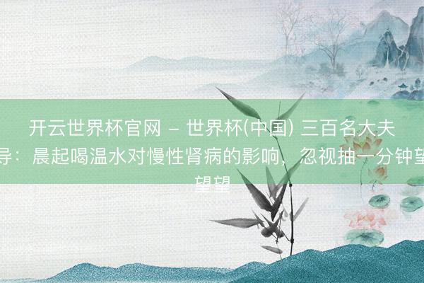 开云世界杯官网 - 世界杯(中国) 三百名大夫教导：晨起喝温水对慢性肾病的影响，忽视抽一分钟望望